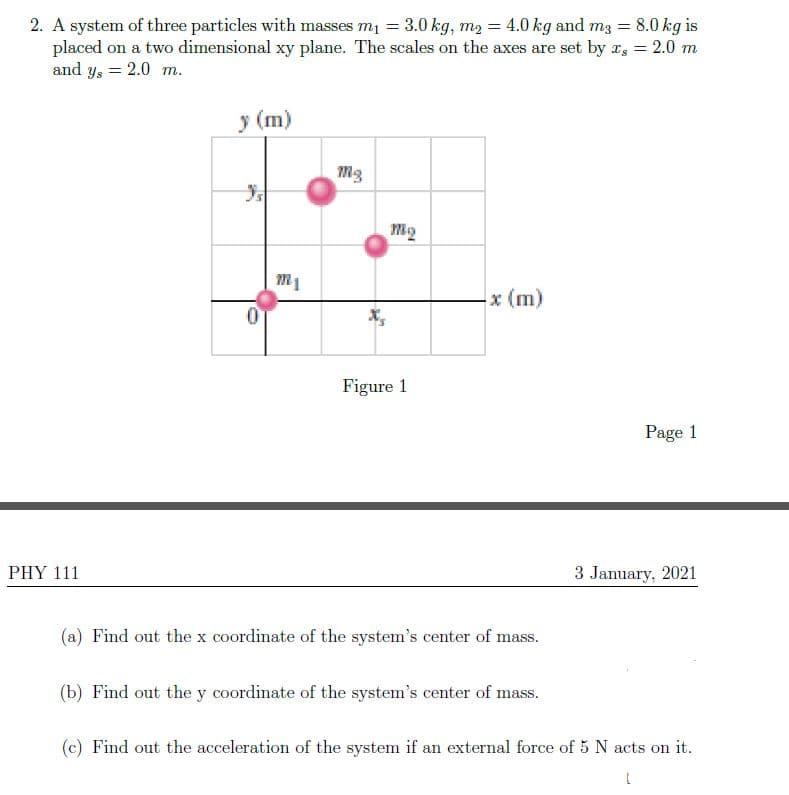 2. A system of three particles with masses m1 = 3.0 kg, m2 = 4.0 kg and m3 = 8.0 kg is
placed on a two dimensional xy plane. The scales on the axes are set by r, = 2.0 m
and y, = 2.0 m.
%3D
y (m)
x (m)
Figure 1
Page 1
PHY 111
3 January, 2021
(a) Find out the x coordinate of the system's center of mass.
(b) Find out the y coordinate of the system's center of mass.
(c) Find out the acceleration of the system if an external force of 5 N acts on it.
