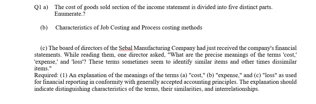 Q1 a) The cost of goods sold section of the income statement is divided into five distinct parts.
Enumerate.?
(b)
Characteristics of Job Costing and Process costing methods
(c) The board of directors of the Sebal Manufacturing Company had just received the company's financial
statements. While reading them, one director asked, "What are the precise meanings of the terms 'cost,'
'expense,' and 'loss'? These terms sometimes seem to identify similar items and other times dissimilar
items."
Required: (1) An explanation of the meanings of the terms (a) "cost," (b) "expense," and (c) "loss" as used
for financial reporting in conformity with generally accepted accounting principles. The explanation should
indicate distinguishing characteristics of the terms, their similarities, and interrelationships.
