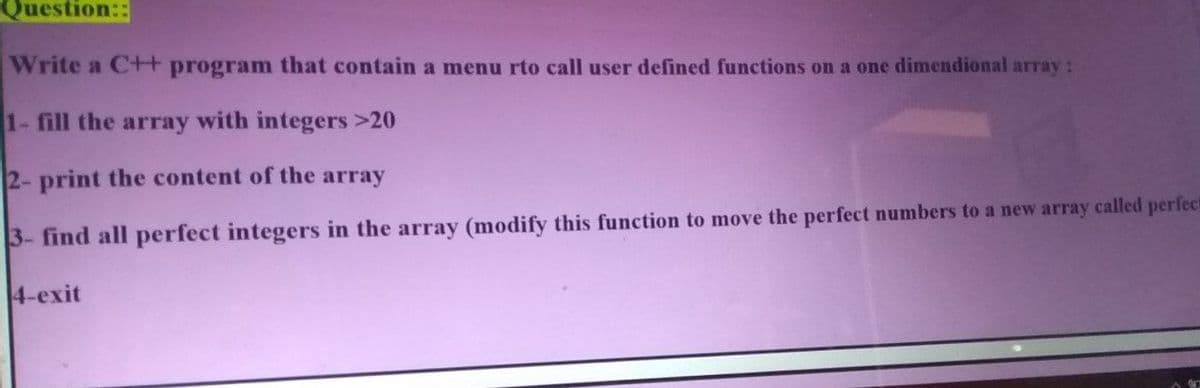 Question::
Write a C+ programn that contain a menu rto call user defined functions on a one dimendional array:
1- fill the array with integers >20
2- print the content of the array
3- find all perfect integers in the array (modify this function to move the perfect numbers to a new array called perfect
4-exit
