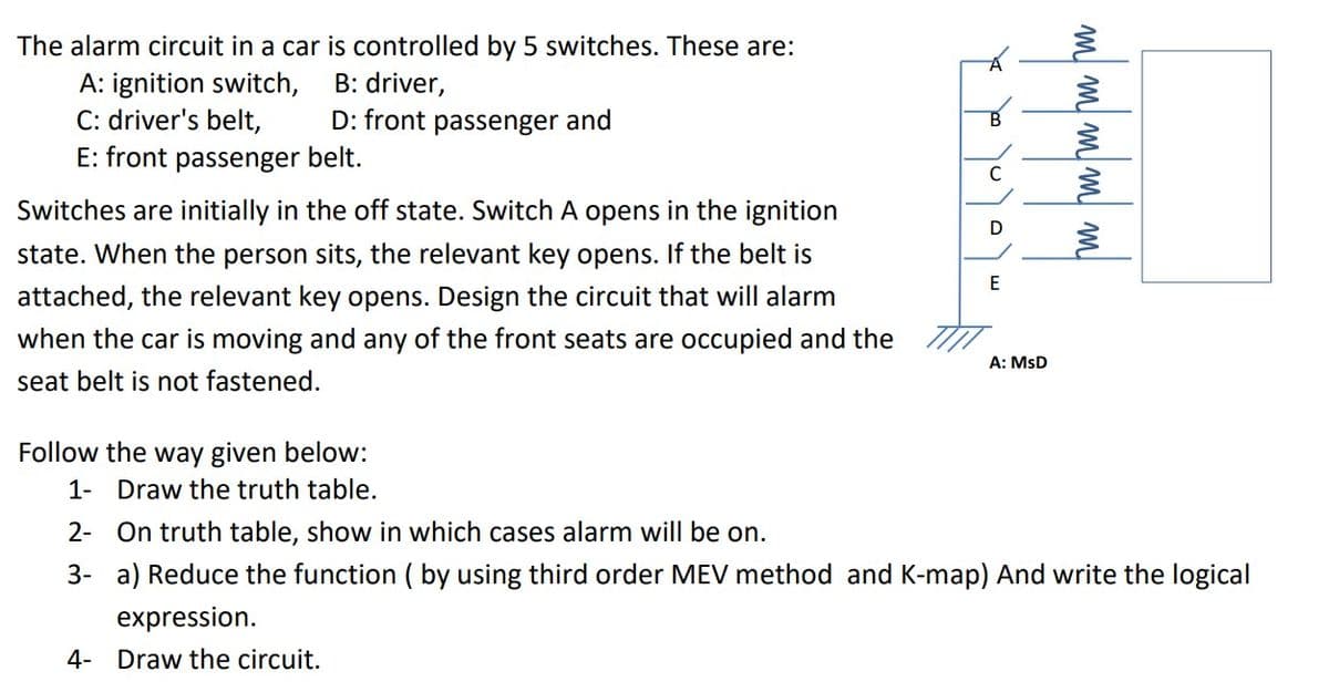 The alarm circuit in a car is controlled by 5 switches. These are:
B: driver,
A: ignition switch,
C: driver's belt,
E: front passenger belt.
D: front passenger and
C
Switches are initially in the off state. Switch A opens in the ignition
D
state. When the person sits, the relevant key opens. If the belt is
attached, the relevant key opens. Design the circuit that will alarm
when the car is moving and any of the front seats are occupied and the
A: MsD
seat belt is not fastened.
Follow the way given below:
1- Draw the truth table.
2- On truth table, show in which cases alarm will be on.
3- a) Reduce the function ( by using third order MEV method and K-map) And write the logical
expression.
4- Draw the circuit.
m m w w W
