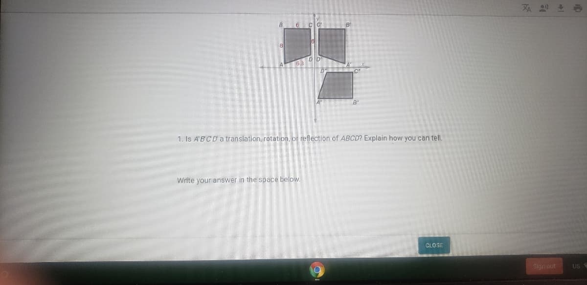 6 clo
B
1. Is A'BCD atranslation, rotation, or reflection of ABCD? Explain how you can tel.
Write your answer in the space below.
CLOSE
Sign out
US
