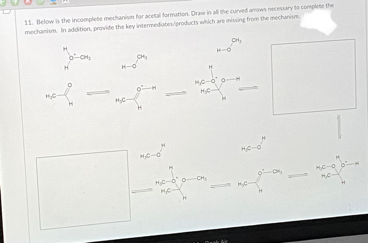 11. Below is the incomplete mechanism for acetal formation. Draw in all the curved arrows necessary to complete the
mechanism. In addition, provide the key intermediates/products which are missing from the mechanism.
CH3
0-CH3
CH3
H-O
H-O
H3C-O o-H
H3C
H3C-
H.
H3C
H3C-
H3C
H3C-O o H
H;C
CH3
o CH3
H3C-O o
H3C-
H,C-
H.
Dook Air
