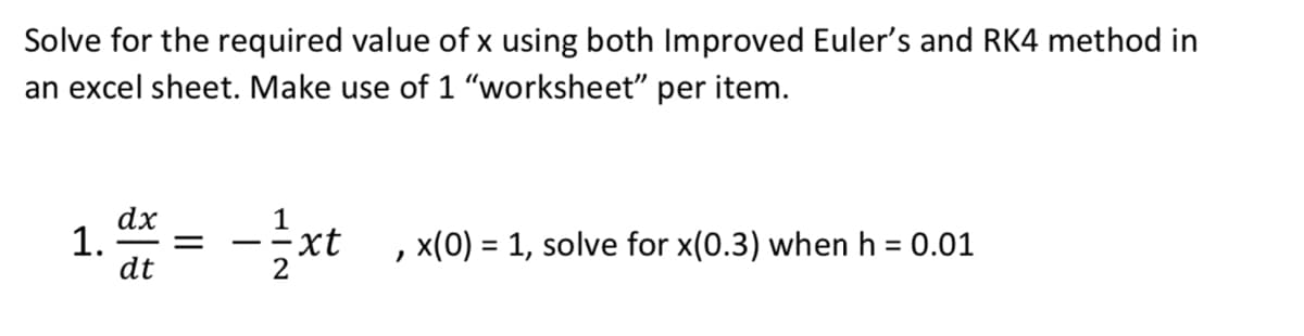 Solve for the required value of x using both Improved Euler's and RK4 method in
an excel sheet. Make use of 1 "worksheet" per item.
dx
1. =
dt
-2xt
, x(0) = 1, solve for x(0.3) when h = 0.01