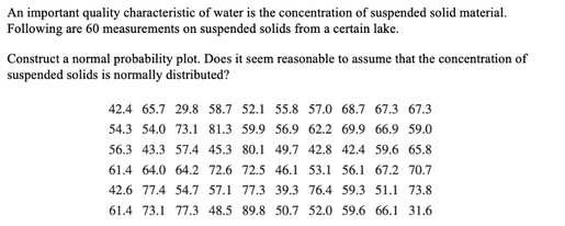 An important quality characteristic of water is the concentration of suspended solid material.
Following are 60 measurements on suspended solids from a certain lake.
Construct a normal probability plot. Does it seem reasonable to assume that the concentration of
suspended solids is normally distributed?
42.4 65.7 29.8 58.7 52.1 55.8 57.0 68.7 67.3 67.3
54.3 54.0 73.1 81.3 59.9 56.9 62.2 69.9 66.9 59.0
56.3 43.3 57.4 45.3 80.1 49.7 42.8 42.4 59.6 65.8
61.4 64.0 64.2 72.6 72.5 46.1 53.1 56.1 67.2 70.7
42.6 77.4 54.7 57.1 77.3 39.3 76.4 59.3 51.1 73.8
61.4 73.1 77.3 48.5 89.8 50.7 52.0 59.6 66.1 31.6
