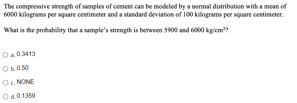 The compressive strength of samples of cement can be modeled by a normal distribution with a mean of
6000 kilograms per square centimeter and a standard deviation of 100 kilograms per square centimeter.
What is the probability that a sample's strength is between 5900 and 6000 kg/cm²?
O a. 0.3413
O b. 0.50
O c. NONE
O d. 0.1359
