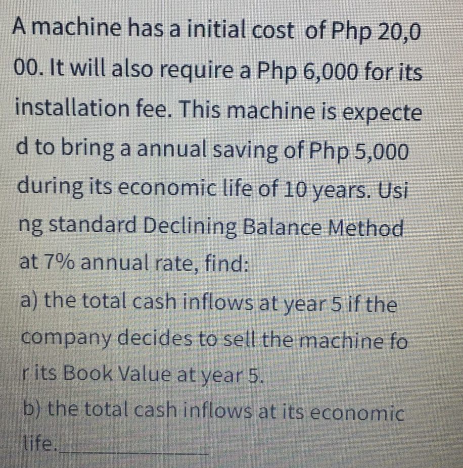 A machine has a initial cost of Php 20,0
00. It will also require a Php 6,000 for its
installation fee. This machine is expecte
d to bring a annual saving of Php 5,000
during its economic life of 10 years. Usi
ng standard Declining Balance Method
at 7% annual rate, find:
a) the total cash inflows at year 5 if the
company decides to sell the machine fo
rits Book Value at year 5.
b) the total cash inflows at its economic
life.
