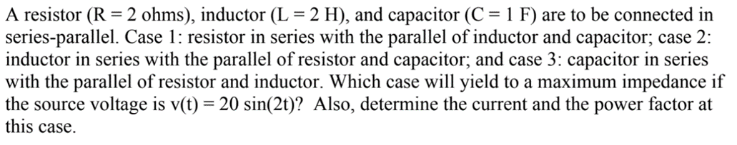 A resistor (R = 2 ohms), inductor (L = 2 H), and capacitor (C = 1 F) are to be connected in
series-parallel. Case 1: resistor in series with the parallel of inductor and capacitor; case 2:
inductor in series with the parallel of resistor and capacitor; and case 3: capacitor in series
with the parallel of resistor and inductor. Which case will yield to a maximum impedance if
the source voltage is v(t) = 20 sin(2t)? Also, determine the current and the power factor at
this case.
%3D
%3D
