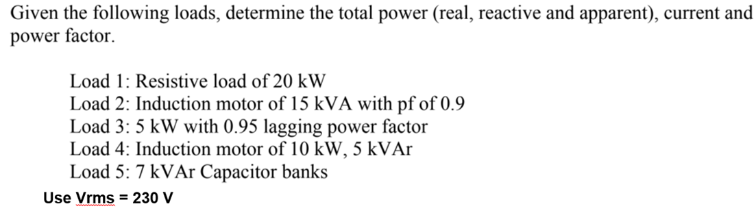 Given the following loads, determine the total power (real, reactive and apparent), current and
power factor.
Load 1: Resistive load of 20 kW
Load 2: Induction motor of 15 kVA with pf of 0.9
Load 3: 5 kW with 0.95 lagging power factor
Load 4: Induction motor of 10 kW, 5 kVAr
Load 5: 7 kVAr Capacitor banks
Use Vrms = 230 V
