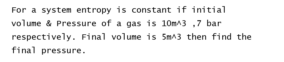 For a system entropy is constant if initial
volume & Pressure of a gas is 10m^3,7 bar
respectively. Final volume is 5m^3 then find the
final pressure.