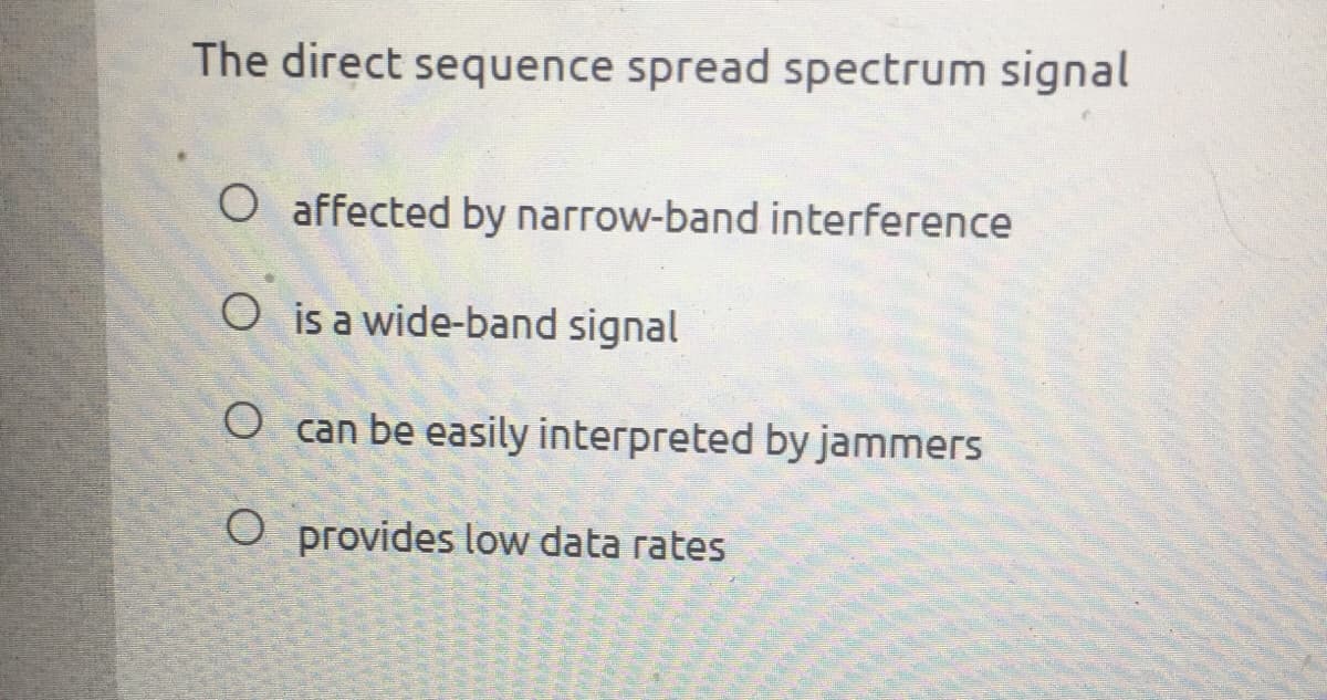 The direct sequence spread spectrum signal
O affected by narrow-band interference
O is a wide-band signal
O can be easily interpreted by jammers
O provides low data rates
