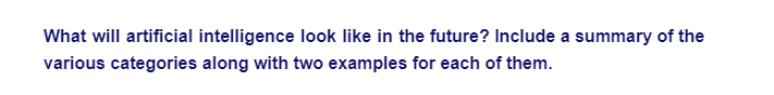 What will artificial intelligence look like in the future? Include a summary of the
various categories along with two examples for each of them.