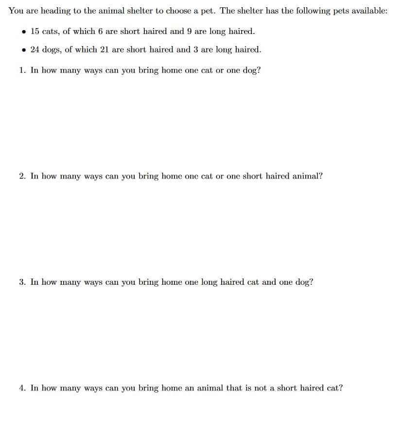 **Title: Choosing a Pet from the Animal Shelter: A Combinatorial Approach**

You are heading to the animal shelter to choose a pet. The shelter has the following pets available:

- **15 cats**, of which **6** are short-haired and **9** are long-haired.
- **24 dogs**, of which **21** are short-haired and **3** are long-haired.

Use the information above to answer the following questions:

1. **In how many ways can you bring home one cat or one dog?**

2. **In how many ways can you bring home one cat or one short-haired animal?**

3. **In how many ways can you bring home one long-haired cat and one dog?**

4. **In how many ways can you bring home an animal that is not a short-haired cat?** 

*Instructions: Consider each scenario separately and use basic combinatorial methods to find the total number of possible choices.*