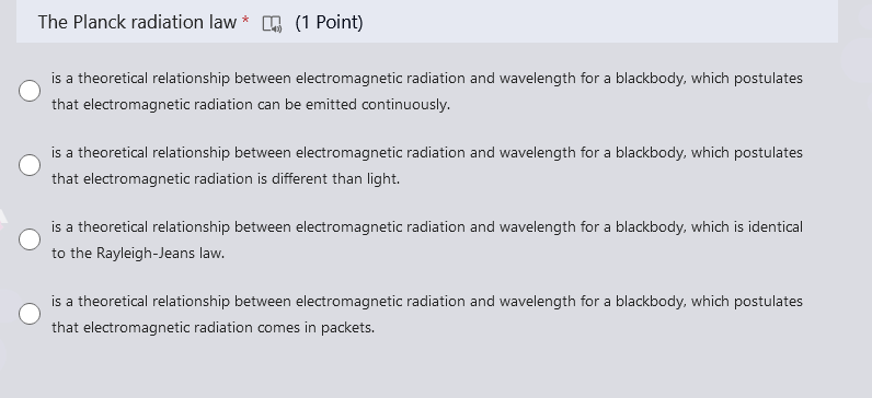 The Planck radiation law* (1 Point)
is a theoretical relationship between electromagnetic radiation and wavelength for a blackbody, which postulates
that electromagnetic radiation can be emitted continuously.
is a theoretical relationship between electromagnetic radiation and wavelength for a blackbody, which postulates
that electromagnetic radiation is different than light.
is a theoretical relationship between electromagnetic radiation and wavelength for a blackbody, which is identical
to the Rayleigh-Jeans law.
is a theoretical relationship between electromagnetic radiation and wavelength for a blackbody, which postulates
that electromagnetic radiation comes in packets.