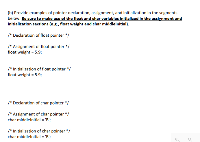 (b) Provide examples of pointer declaration, assignment, and initialization in the segments
below. Be sure to make use of the float and char variables initialized in the assignment and
initialization sections (e.g., float weight and char middlelnitial).
/* Declaration of float pointer */
/* Assignment of float pointer */
float weight = 5.9;
/* Initialization of float pointer */
float weight = 5.9;
/* Declaration of char pointer */
/* Assignment of char pointer */
char middlelnitial = 'B';
/* Initialization of char pointer */
char middlelnitial = 'B';
O