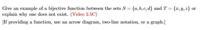 Give an example of a bijective function between the sets S = {a,b,c,d) and T = {x, y, z) or
explain why one does not exist. (Video 2.5C)
[If providing a function, use an arrow diagram, two-line notation, or a graph.]