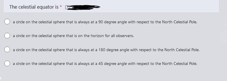The celestial equator is
a circle on the celestial sphere that is always at a 90 degree angle with respect to the North Celestial Pole.
a circle on the celestial sphere that is on the horizon for all observers.
a circle on the celestial sphere that is always at a 180 degree angle with respect to the North Celestial Pole.
a circle on the celestial sphere that is always at a 45 degree angle with respect to the North Celestial Pole.