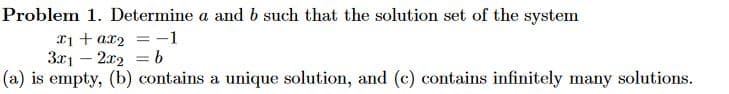 Problem 1. Determine a and b such that the solution set of the system
x1 + ax₂ = -1
3x12x2 = b
(a) is empty, (b) contains a unique solution, and (c) contains infinitely many solutions.