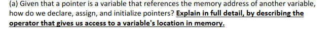 (a) Given that a pointer is a variable that references the memory address of another variable,
how do we declare, assign, and initialize pointers? Explain in full detail, by describing the
operator that gives us access to a variable's location in memory.