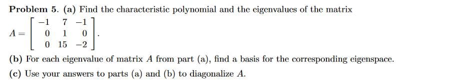 Problem 5. (a) Find the characteristic polynomial and the eigenvalues of the matrix
-1 7 -1
01 0
0 15 -2
A
(b) For each eigenvalue of matrix A from part (a), find a basis for the corresponding eigenspace.
(c) Use your answers to parts (a) and (b) to diagonalize A.