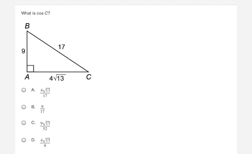 ### Question: 
What is cos C?

### Diagram:
There is a right triangle ABC.

- **Angle at A** is 90 degrees.
- **AB** (opposite side to angle C) is 9 units.
- **AC** (adjacent side to angle C) is \(4\sqrt{13}\) units.
- **BC** (hypotenuse) is 17 units.

### Answer Choices:
A. \(\frac{4\sqrt{13}}{17}\)

B. \(\frac{9}{17}\)

C. \(\frac{9\sqrt{13}}{52}\)

D. \(\frac{4\sqrt{13}}{9}\)

### Explanation:
To find the cosine of angle C, use the definition of cosine in a right triangle, which is the ratio of the adjacent side to the hypotenuse.

Thus, \(\cos C = \frac{\text{adjacent}}{\text{hypotenuse}}\).

Here, the side adjacent to angle C is \(4\sqrt{13}\) and the hypotenuse is 17. 

Therefore, \(\cos C = \frac{4\sqrt{13}}{17}\).

### Correct Answer:
A. \(\frac{4\sqrt{13}}{17}\)