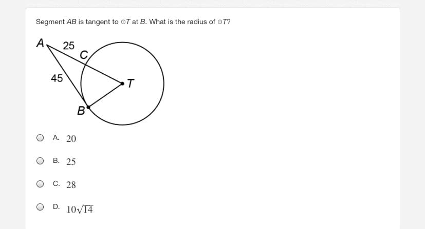 **Problem Statement:**

Segment \(AB\) is tangent to circle \(T\) at \(B\). What is the radius of circle \(T\)?

**Diagram:**

A circle labeled \(T\) with the following components:
- Points \(A\), \(B\), and \(C\) are indicated around the circle.
- Segment \(AB\) is tangent to the circle at \(B\).
- A line segment \(TB\) is drawn from the center \(T\) to a point \(B\) on the circumference. 
- Another line segment \(AC\) is drawn from a point \(A\) outside the circle, passing through the circle at point \(C\) and connecting to the center point \(T\).

**Given Information:**

- \( \angle BAC = 25^\circ \)
- \( \angle CAB = 45^\circ \)
- \(\angle ACB\) is implied to be \(180^\circ - (25^\circ + 45^\circ) = 110^\circ\).

**Answer Choices:**

- A. 20
- B. 25
- C. 28
- D. \(10\sqrt{14}\)

When explaining any diagrams:

**Explanation of the Diagram:**
- The diagram features a circle labeled \(T\), with a center point also labeled \(T\).
- Points \(A\), \(B\), and \(C\) are marked such that \(A\) is outside the circle, \(B\) is on the circumference where the tangent touches, and \(C\) appears to be somewhere along the line extending from \(A\) through the circle.
- \( \angle BAC \) and \( \angle CAB \) are provided to assist in solving for the radius of the circle.

Understanding the properties of tangent lines, angles, and triangles within the circle's geometric configuration is key to solving the problem. The right-angle property of the tangent at point \(B\) with radius \(TB\), and considering the triangle properties, can guide solving the circle's radius.