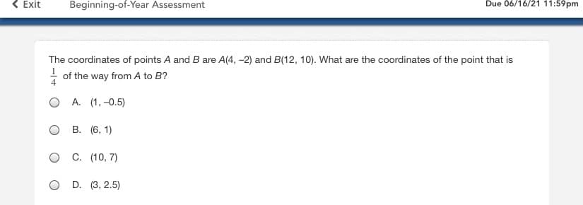 **Beginning-of-Year Assessment**

**Due: 06/16/21 11:59pm**

The coordinates of points \( A \) and \( B \) are \( A(4, -2) \) and \( B(12, 10) \). What are the coordinates of the point that is \( \frac{1}{4} \) of the way from \( A \) to \( B \)?

**Options:**

- A. (1, -0.5)
- B. (6, 1)
- C. (10, 7)
- D. (3, 2.5) 

Note: There are no graphs or diagrams accompanying this question.