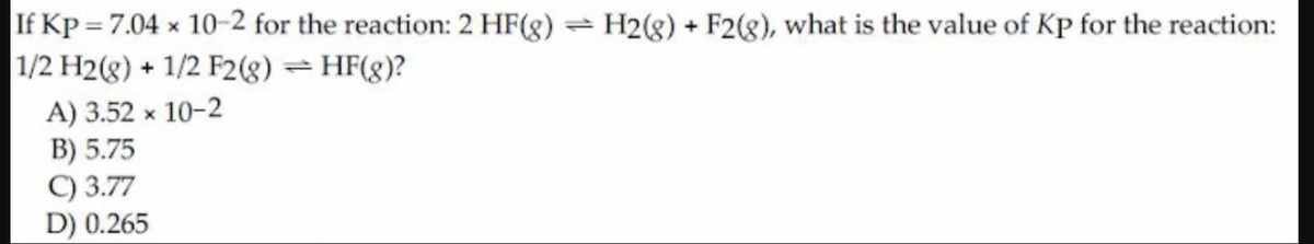 If Kp = 7.04 x 10-2 for the reaction: 2 HF(g) = H2(8) + F2(g), what is the value of Kp for the reaction:
1/2 H2(g) + 1/2 F2(g) = HF(g)?
A) 3.52 x 10-2
B) 5.75
C) 3.77
D) 0.265
