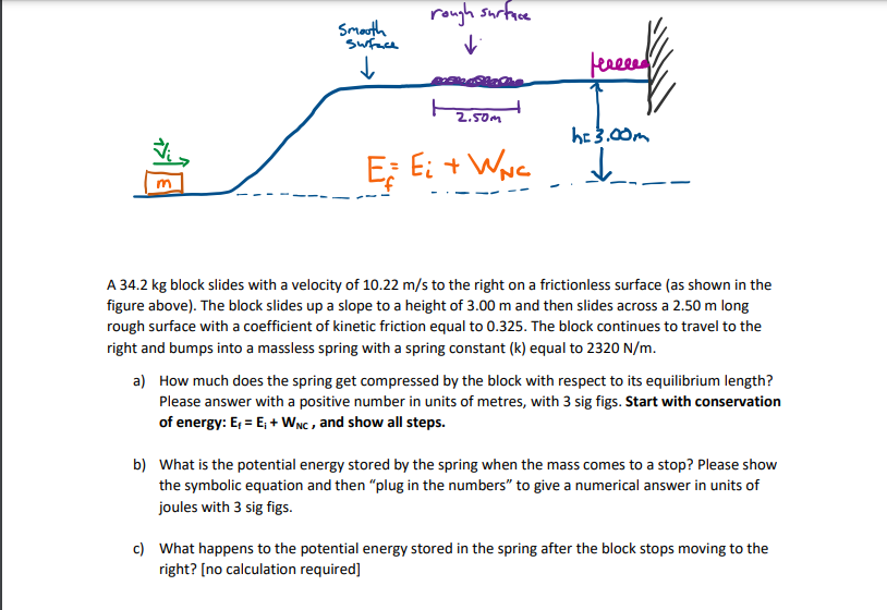 rough surfice
Smath
swace
leeeeed
2.50m
he 3.00m
E; Ei + WNc
A 34.2 kg block slides with a velocity of 10.22 m/s to the right on a frictionless surface (as shown in the
figure above). The block slides up a slope to a height of 3.00 m and then slides across a 2.50 m long
rough surface with a coefficient of kinetic friction equal to 0.325. The block continues to travel to the
right and bumps into a massless spring with a spring constant (k) equal to 2320 N/m.
a) How much does the spring get compressed by the block with respect to its equilibrium length?
Please answer with a positive number in units of metres, with 3 sig figs. Start with conservation
of energy: E, = E; + WNC , and show all steps.
b) What is the potential energy stored by the spring when the mass comes to a stop? Please show
the symbolic equation and then "plug in the numbers" to give a numerical answer in units of
joules with 3 sig figs.
c) What happens to the potential energy stored in the spring after the block stops moving to the
right? [no calculation required]
