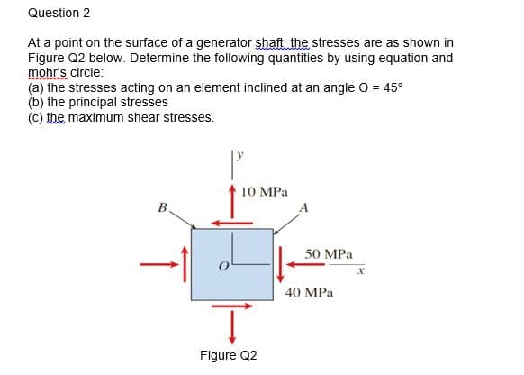 Question 2
At a point on the surface of a generator shaft the stresses are as shown in
Figure Q2 below. Determine the following quantities by using equation and
mohr's circle:
(a) the stresses acting on an element inclined at an angle e = 45°
(b) the principal stresses
(c) the maximum shear stresses.
10 MPa
В.
50 MPa
40 MPа
Figure Q2
