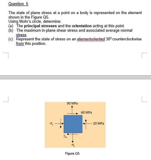 Question 5
The state of plane stress at a point on a body is represented on the element
shown in the Figure Q5.
Using Mohr's circle, determine:
(a) The principal stresses and the orientation acting at this point.
(b) The maximum in-plane shear stress and associated average normal
stress
(c) Represent the state of stress on an elementoriented 30° counterclockwise
from this position.
90 MPa
60 MPa
20 MPa
Figure Q5
