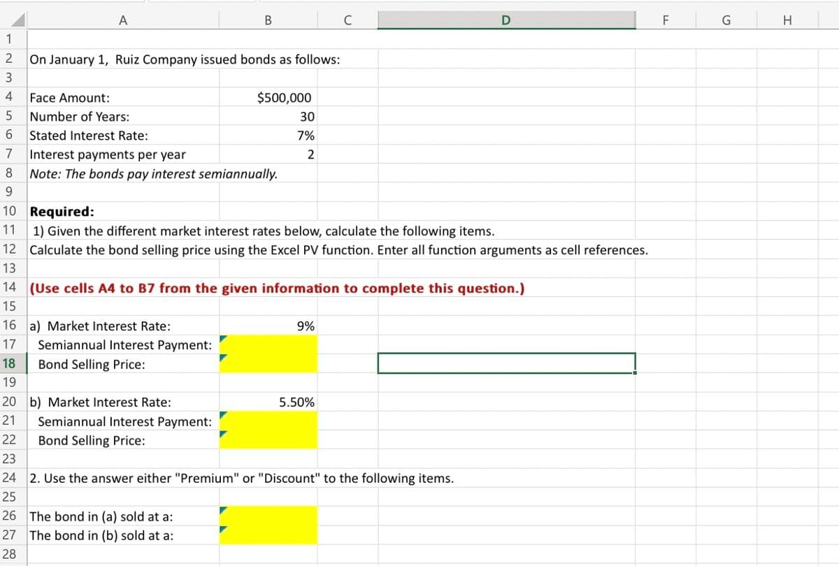 1
~3456
A
Face Amount:
2
On January 1, Ruiz Company issued bonds as follows:
B
Number of Years:
Stated Interest Rate:
7
Interest payments per year
8 Note: The bonds pay interest semiannually.
9
10
11
$500,000
30
7%
2
Required:
1) Given the different market interest rates below, calculate the following items.
12 Calculate the bond selling price using the Excel PV function. Enter all function arguments as cell references.
13
Semiannual Interest Payment:
Bond Selling Price:
14 (Use cells A4 to B7 from the given information to complete this question.)
15
26 The bond in (a) sold at a:
27 The bond in (b) sold at a:
28
16 a) Market Interest Rate:
17 Semiannual Interest Payment:
18 Bond Selling Price:
19
20 b) Market Interest Rate:
21
22
23
24 2. Use the answer either "Premium" or "Discount" to the following items.
25
C
9%
5.50%
F
G
H