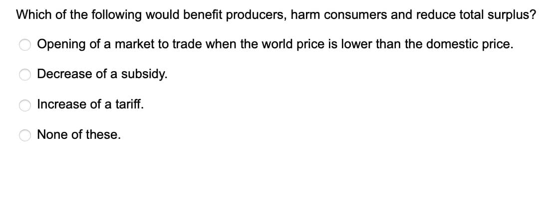 Which of the following would benefit producers, harm consumers and reduce total surplus?
Opening of a market to trade when the world price is lower than the domestic price.
Decrease of a subsidy.
OOOO
Increase of a tariff.
None of these.