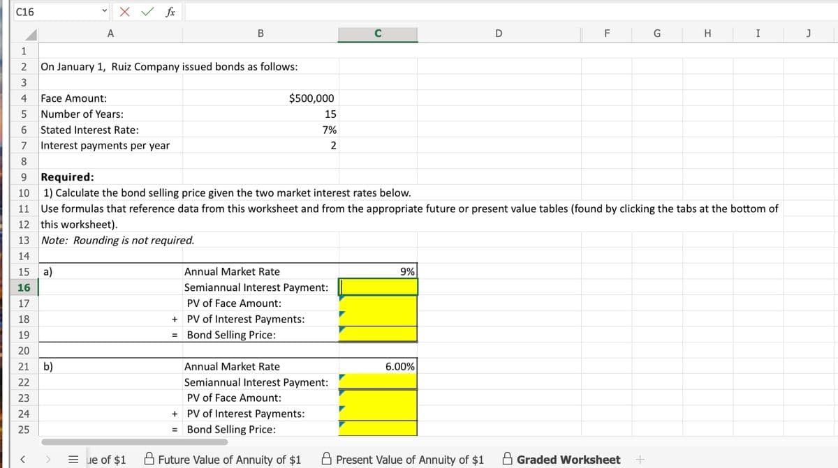 C16
1
ΝΗ
A
3
4
Face Amount:
5 Number of Years:
6 Stated Interest Rate:
7
8
2
On January 1, Ruiz Company issued bonds as follows:
<
fx
Interest payments per year
a)
=ue of $1
B
$500,000
=
Annual Market Rate
Semiannual Interest Payment:
PV of Face Amount:
+ PV of Interest Payments:
= Bond Selling Price:
15
7%
2
9
Required:
10
1) Calculate the bond selling price given the two market interest rates below.
11 Use formulas that reference data from this worksheet and from the appropriate future or present value tables (found by clicking the tabs at the bottom of
12 this worksheet).
13 Note: Rounding is not required.
14
15
16
17
18
19
20
21 b)
22
23
24
25
+ PV of Interest Payments:
Bond Selling Price:
Annual Market Rate
Semiannual Interest Payment:
PV of Face Amount:
Future Value of Annuity of $1
9%
D
6.00%
F
G
Present Value of Annuity of $1 A Graded Worksheet +
H
I
J