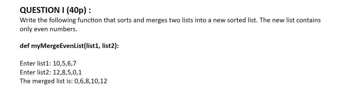 QUESTION I (40p) :
Write the following function that sorts and merges two lists into a new sorted list. The new list contains
only even numbers.
def myMergeEvenList(list1, list2):
Enter list1: 10,5,6,7
Enter list2: 12,8,5,0,1
The merged list is: 0,6,8,10,12
