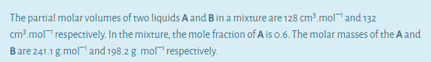 The partial molar volumes of two liquids A and B in a mixture are 128 cm³.mol™ and 132
cm³.mol¯" respectively. In the mixture, the mole fraction of A is 0.6. The molar masses of the A and
Bare 241.1 g.mol™ and 198.2 g. mol™ respectively.
