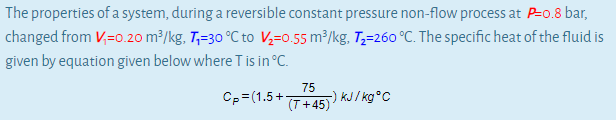 The properties of a system, during a reversible constant pressure non-flow process at P=0.8 bar,
changed from V;=0.20 m³/kg, T,=30 °C to V,=0.55 m³/kg, T;=260 °C. The specific heat of the fluid is
given by equation given below where Tis in °C.
Cp=(1.5+T+45)
75
-) KJ / kg°C
