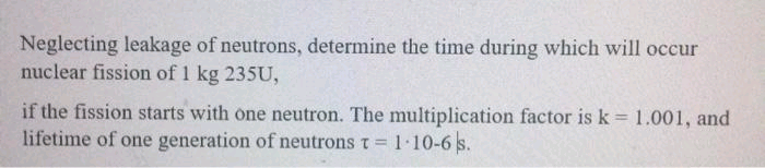 Neglecting leakage of neutrons, determine the time during which will occur
nuclear fission of 1 kg 235U,
if the fission starts with one neutron. The multiplication factor is k = 1.001, and
lifetime of one generation of neutrons t =
1-10-6 s.
