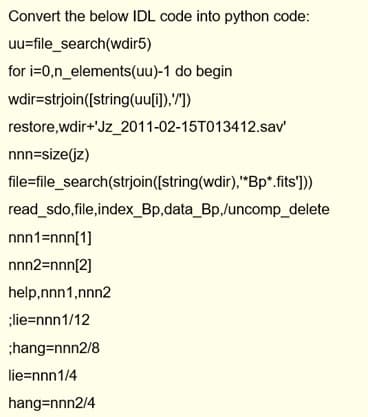 Convert the below IDL code into python code:
uu=file_search(wdir5)
for i=0,n_elements(uu)-1 do begin
wdir=strjoin([string(uu[i]),"])
restore,wdir+'Jz_2011-02-15T013412.sav
nnn=size(jz)
file=file_search(strjoin([string(wdir),"Bp*.fits']))
read_sdo,file,index_Bp,data_Bp,/uncomp_delete
nnn1=nnn[1]
nnn2=nnn[2]
help,nnn1,nnn2
;lie=nnn1/12
;hang=nnn2/8
lie=nnn1/4
hang=nnn2/4
