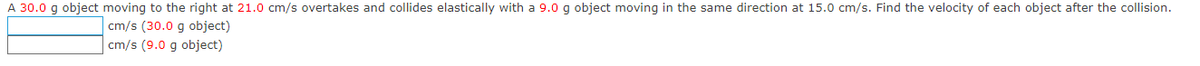 A 30.0 g object moving to the right at 21.0 cm/s overtakes and collides elastically with a 9.0 g object moving in the same direction at 15.0 cm/s. Find the velocity of each object after the collision.
cm/s (30.0 g object)
cm/s (9.0 g object)