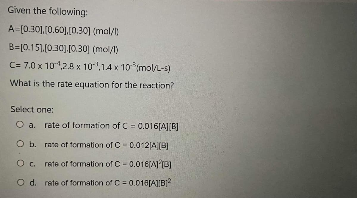 Given the following:
A=[0.30],[0.60],[0.30] (mol/l)
B=[0.15],[0.30].[0.30] (mol/l)
C= 7.0 x 104,2.8 x 10 3,1.4 x 10 (mol/L-s)
What is the rate equation for the reaction?
Select one:
O a.
rate of formation of C = 0.016[A][B]
%3D
O b. rate of formation of C = 0.012[A][B]
c.
rate of formation of C = 0.016[A]?{B]
O d. rate of formation of C = 0.016[A][B]?
