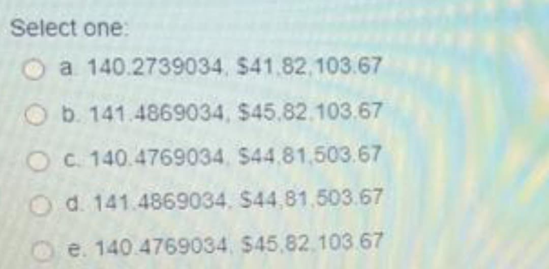 Select one:
a 140.2739034, $41,82,103.67
b. 141.4869034, $45.82.103.67
O c. 140.4769034, $44.81,503.67
Od. 141.4869034, $44,81,503.67
e. 140.4769034 $45.82.103.67