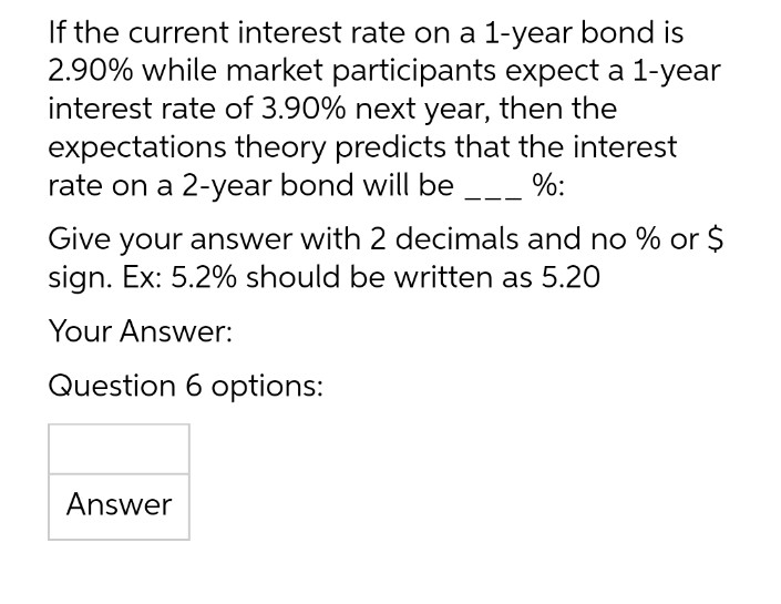 If the current interest rate on a 1-year bond is
2.90% while market participants expect a 1-year
interest rate of 3.90% next year, then the
expectations theory predicts that the interest
rate on a 2-year bond will be %:
Give your answer with 2 decimals and no % or $
sign. Ex: 5.2% should be written as 5.20
Your Answer:
Question 6 options:
Answer