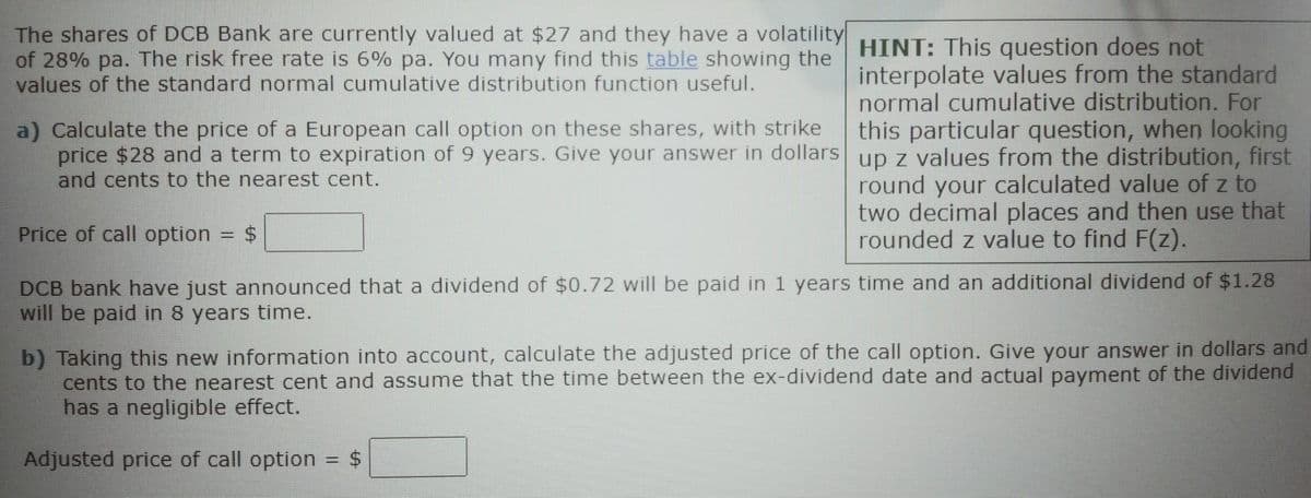 The shares of DCB Bank are currently valued at $27 and they have a volatility
of 28% pa. The risk free rate is 6% pa. You many find this table showing the
values of the standard normal cumulative distribution function useful.
a) Calculate the price of a European call option on these shares, with strike
price $28 and a term to expiration of 9 years. Give your answer in dollars
and cents to the nearest cent.
HINT: This question does not
interpolate values from the standard
normal cumulative distribution. For
this particular question, when looking
up z values from the distribution, first
round your calculated value of z to
two decimal places and then use that
rounded z value to find F(z).
Price of call option = $
DCB bank have just announced that a dividend of $0.72 will be paid in 1 years time and an additional dividend of $1.28
will be paid in 8 years time.
b) Taking this new information into account, calculate the adjusted price of the call option. Give your answer in dollars and
cents to the nearest cent and assume that the time between the ex-dividend date and actual payment of the dividend
has a negligible effect.
Adjusted price of call option
= $