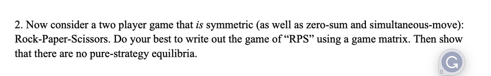 2. Now consider a two player game that is symmetric (as well as zero-sum and simultaneous-move):
Rock-Paper-Scissors. Do your best to write out the game of "RPS" using a game matrix. Then show
that there are no pure-strategy equilibria.
G