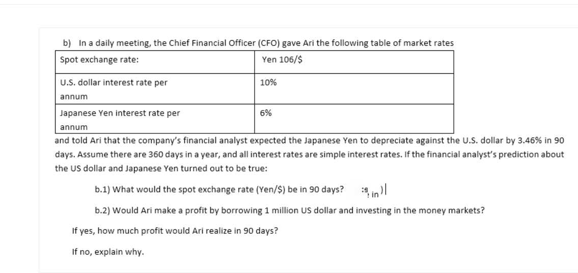 b) In a daily meeting, the Chief Financial Officer (CFO) gave Ari the following table of market rates
Spot exchange rate:
Yen 106/$
U.S. dollar interest rate per
10%
annum
Japanese Yen interest rate per
6%
annum
and told Ari that the company's financial analyst expected the Japanese Yen to depreciate against the U.S. dollar by 3.46% in 90
days. Assume there are 360 days in a year, and all interest rates are simple interest rates. If the financial analyst's prediction about
the US dollar and Japanese Yen turned out to be true:
b.1) What would the spot exchange rate (Yen/$) be in 90 days?
in l
b.2) Would Ari make a profit by borrowing 1 million US dollar and investing in the money markets?
If yes, how much profit would Ari realize in 90 days?
If no, explain why.
