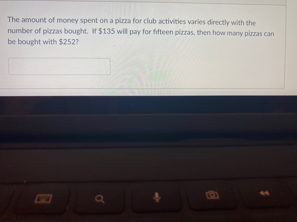 The amount of money spent on a pizza for club activities varies directly with the
number of pizzas bought. If $135 will pay for fifteen pizzas, then how many pizzas can
be bought with $252?
a'
