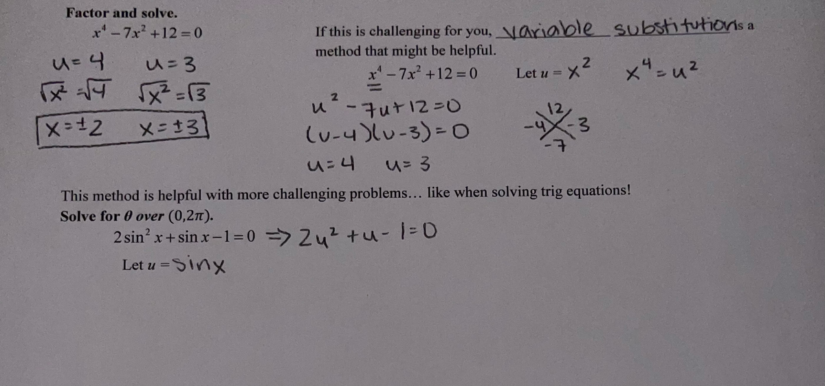 Factor and solve.
x'-7x +12% =0
If this is challenging for you, Nariable substitutionis a
method that might be helpful.
u=3
-7x² +12% 0
Let u = X
=x²
2
u-チuナ12=0
(u-4)lu-3)3Do
メニさ3
u=4
This method is helpful with more challenging problems... like when solving trig equations!
Solve for 0 over (0,2n).
2 sin? x+ sin x-1=0 => Zu? tu-1=0
Let u =Sinx
|
ぐ、
