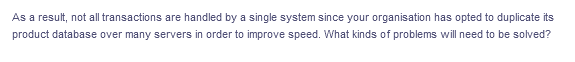 As a result, not all transactions are handled by a single system since your organisation has opted to duplicate its
product database over many servers in order to improve speed. What kinds of problems will need to be solved?
