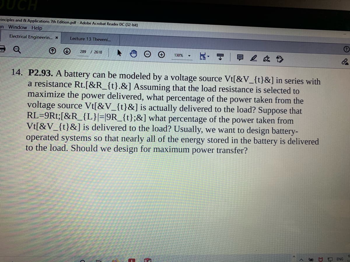 DUCH
rinciples and & Applications 7th Edition.pdf - Adobe Acrobat Reader DC (32-bit)
n Window Help
Electrical Engineerin. x
Lecture 13 Theveni.
289 / 2618
130%
14. P2.93. A battery can be modeled by a voltage source Vt[&V_{t}&] in series with
a resistance Rt.[&R_{t}.&] Assuming that the load resistance is selected to
maximize the power delivered, what percentage of the power taken from the
voltage source Vt[&V_{t}&] is actually delivered to the load? Suppose that
RL=9Rt;[&R_{L}|=|9R_{t};&] what percentage of the power taken from
Vt[&V_{t}&] is delivered to the load? Usually, we want to design battery-
operated systems so that nearly all of the energy stored in the battery is delivered
to the load. Should we design for maximum power transfer?
O O ENG
