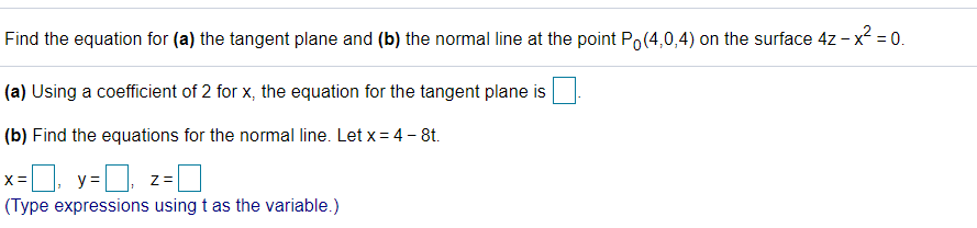 Find the equation for (a) the tangent plane and (b) the normal line at the point Po(4,0,4) on the surface 4z - x² = 0.
(a) Using a coefficient of 2 for x, the equation for the tangent plane is
(b) Find the equations for the normal line. Let x = 4 - 8t.
x=0, y=D.
X =
Z=
(Type expressions using t as the variable.)
